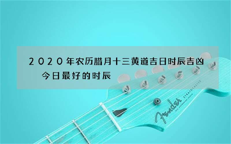 2020年农历腊月十三黄道吉日时辰吉凶 今日最好的时辰